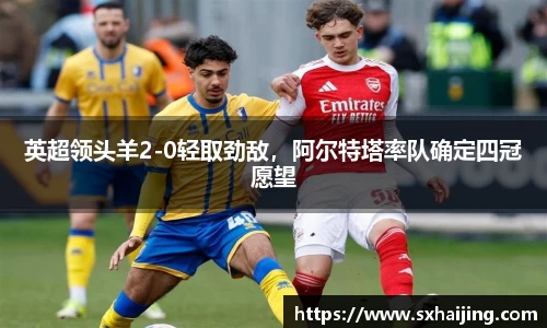 英超领头羊2-0轻取劲敌，阿尔特塔率队确定四冠愿望