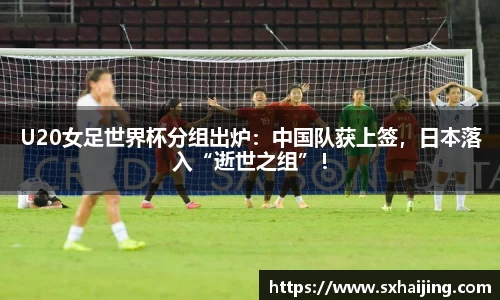 U20女足世界杯分组出炉：中国队获上签，日本落入“逝世之组”！